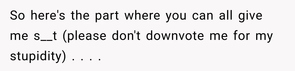 So here's the part where you can all give me s__t (please don't downvote me for my stupidity) . . . .