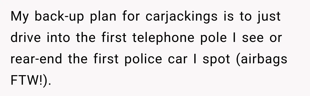 My back-up plan for carjackings is to just drive into the first telephone pole I see or rear-end the first police car I spot (airbags FTW!).