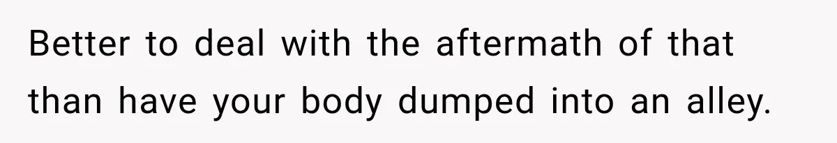 Better to deal with the aftermath of that than have your body dumped into an alley.