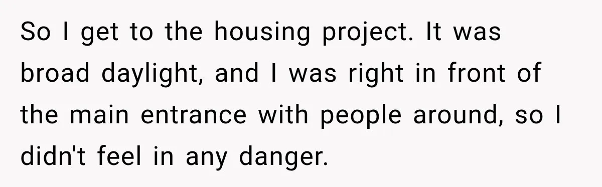 So I get to the housing project. It was broad daylight, and I was right in front of the main entrance with people around, so I didn't feel in any...