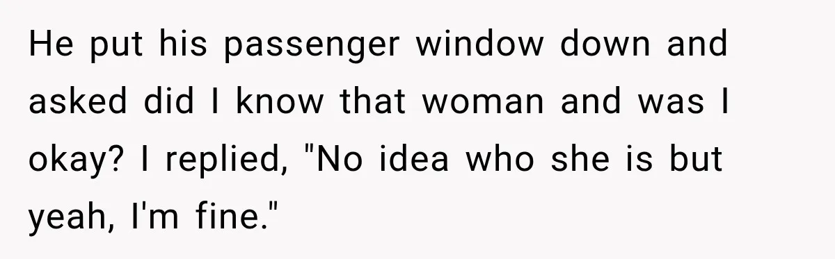 He put his passenger window down and asked did I know that woman and was I okay? I replied, "No idea who she is but yeah, I'm fine."