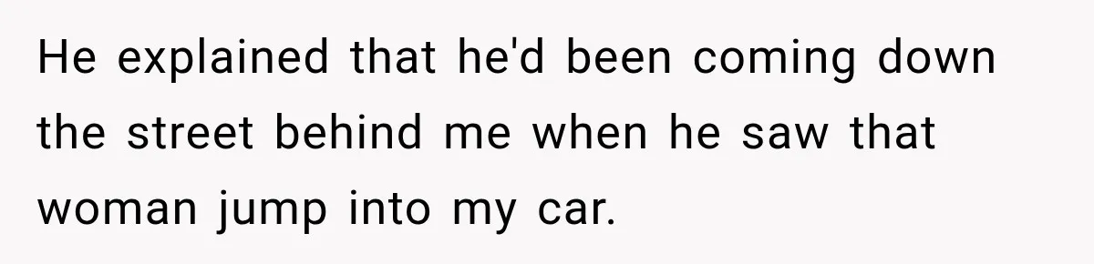 He explained that he'd been coming down the street behind me when he saw that woman jump into my car.