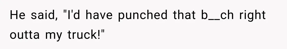He said, "I'd have punched that b__ch right outta my truck!"