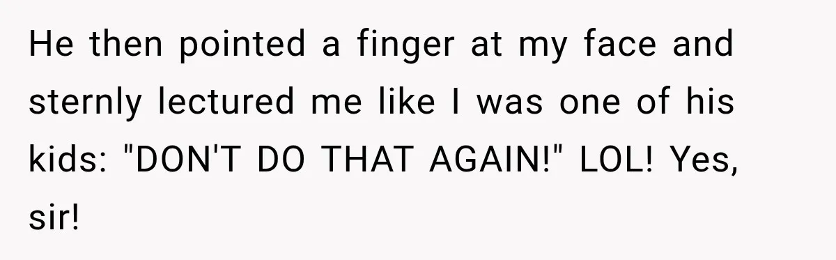 He then pointed a finger at my face and sternly lectured me like I was one of his kids: "DON'T DO THAT AGAIN!" LOL! Yes, sir!