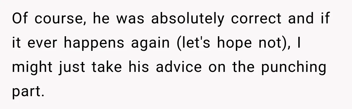 Of course, he was absolutely correct and if it ever happens again (let's hope not), I might just take his advice on the punching part.