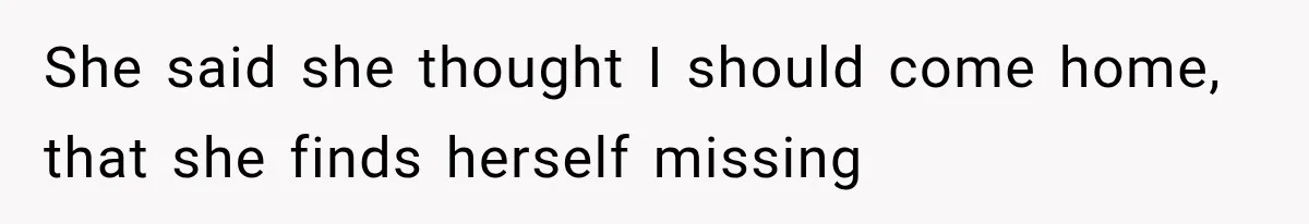 She said she thought I should come home, that she finds herself missing