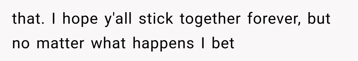 that. I hope y'all stick together forever, but no matter what happens I bet