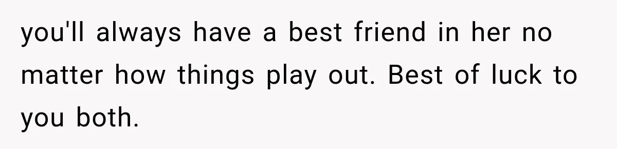 you'll always have a best friend in her no matter how things play out. Best of luck to you both.