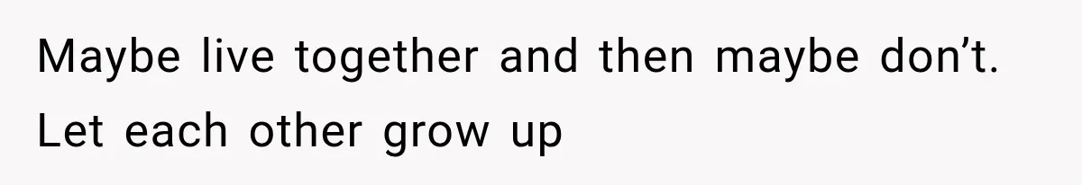 Maybe live together and then maybe don’t. Let each other grow up