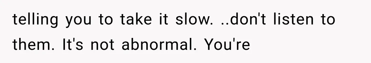 telling you to take it slow. ..don't listen to them. It's not abnormal. You're