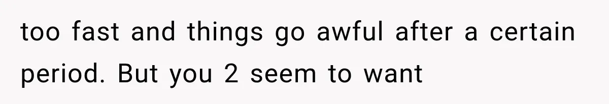 too fast and things go awful after a certain period. But you 2 seem to want