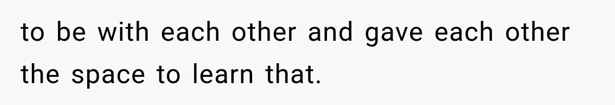 to be with each other and gave each other the space to learn that.