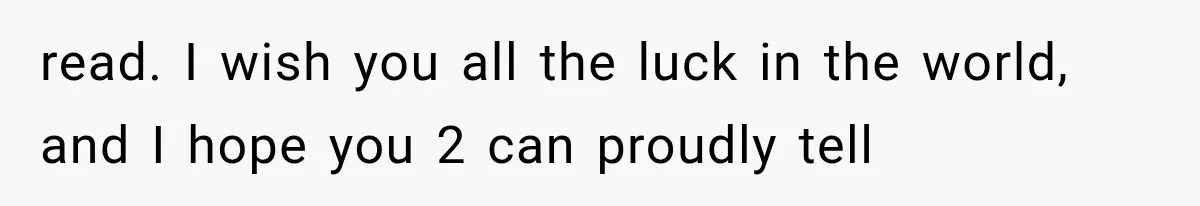read. I wish you all the luck in the world, and I hope you 2 can proudly tell