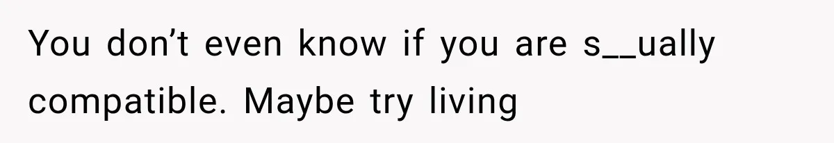You don’t even know if you are s__ually compatible. Maybe try living