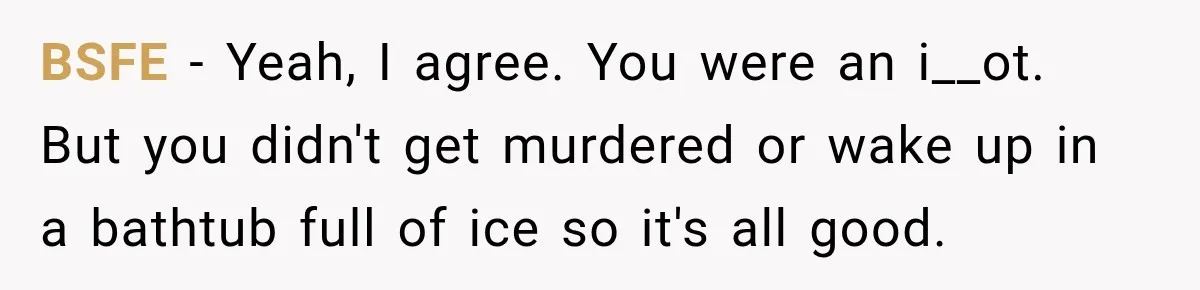 BSFE − Yeah, I agree. You were an i__ot. But you didn't get murdered or wake up in a bathtub full of ice so it's all good.