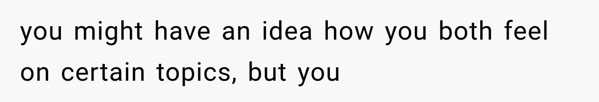 you might have an idea how you both feel on certain topics, but you