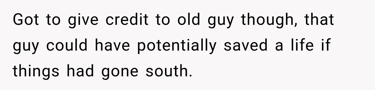 Got to give credit to old guy though, that guy could have potentially saved a life if things had gone south.