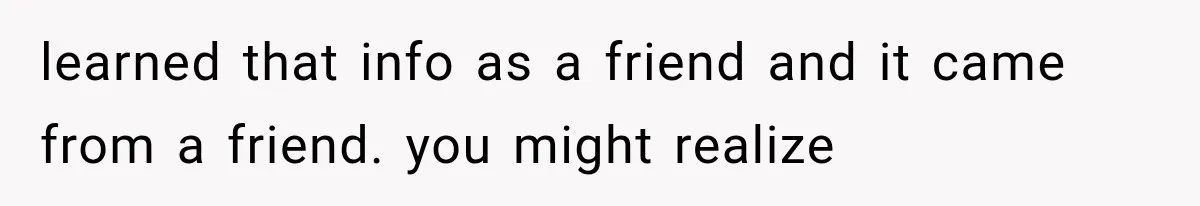 learned that info as a friend and it came from a friend. you might realize