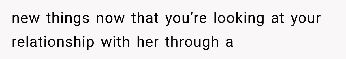 new things now that you’re looking at your relationship with her through a