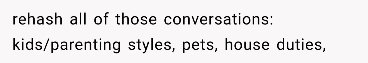 rehash all of those conversations: kids/parenting styles, pets, house duties,
