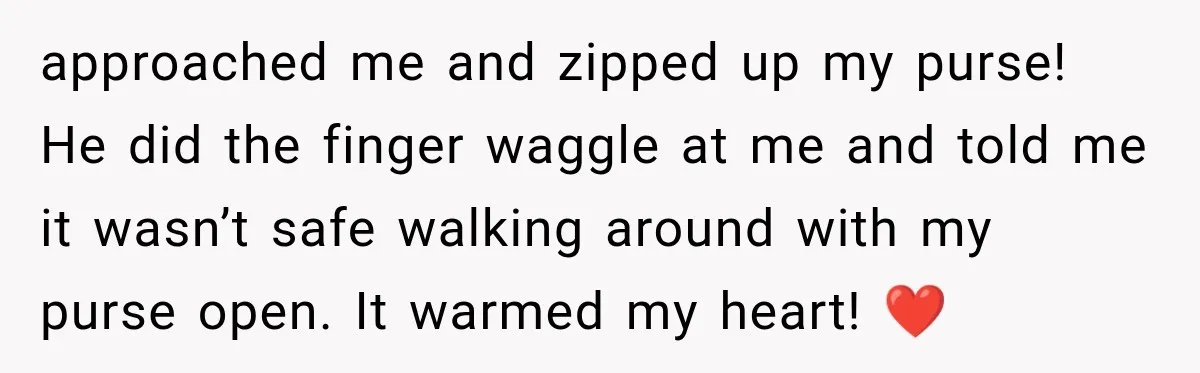 approached me and zipped up my purse! He did the finger waggle at me and told me it wasn’t safe walking around with my purse open. It warmed my heart!...