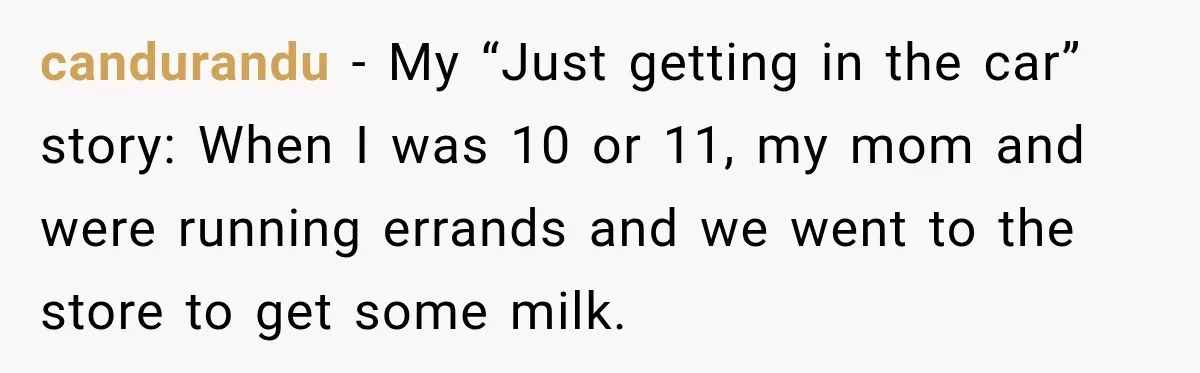 candurandu − My “Just getting in the car” story: When I was 10 or 11, my mom and were running errands and we went to the store to get some...
