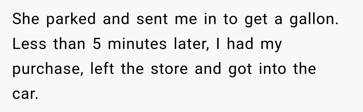 She parked and sent me in to get a gallon. Less than 5 minutes later, I had my purchase, left the store and got into the car.