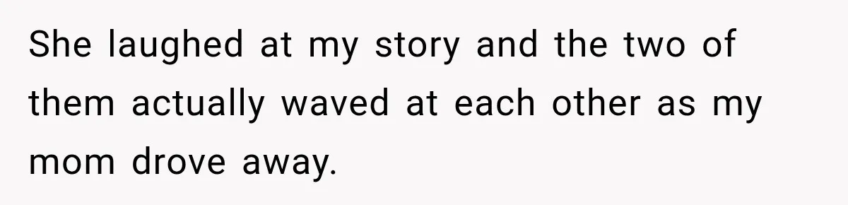 She laughed at my story and the two of them actually waved at each other as my mom drove away.