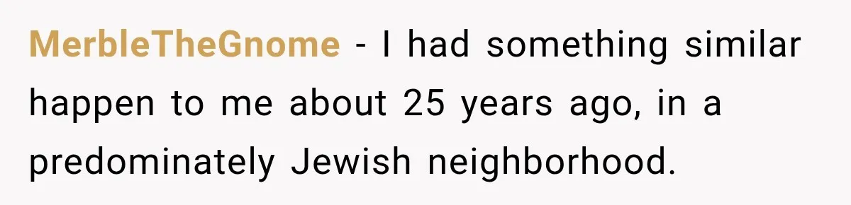 MerbleTheGnome − I had something similar happen to me about 25 years ago, in a predominately Jewish neighborhood.