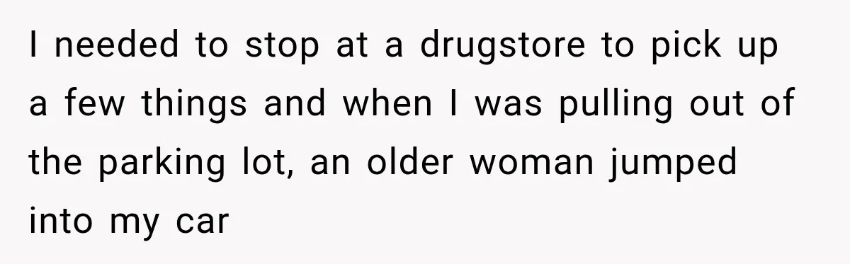 I needed to stop at a drugstore to pick up a few things and when I was pulling out of the parking lot, an older woman jumped into my car