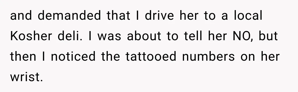 and demanded that I drive her to a local Kosher deli. I was about to tell her NO, but then I noticed the tattooed numbers on her wrist.