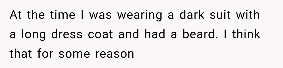 At the time I was wearing a dark suit with a long dress coat and had a beard. I think that for some reason