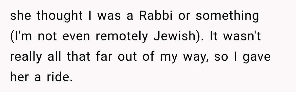 she thought I was a Rabbi or something (I'm not even remotely Jewish). It wasn't really all that far out of my way, so I gave her a ride.