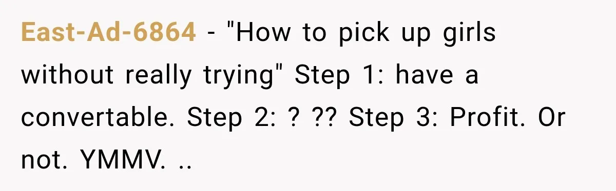 East-Ad-6864 − "How to pick up girls without really trying" Step 1: have a convertable. Step 2: ? ?? Step 3: Profit. Or not. YMMV. ..