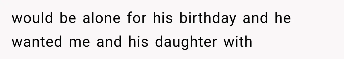 would be alone for his birthday and he wanted me and his daughter with