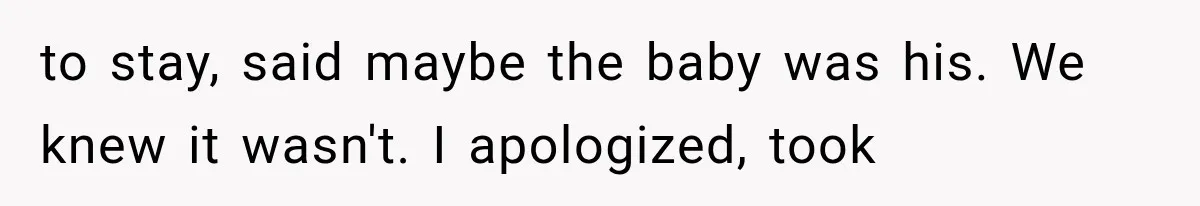to stay, said maybe the baby was his. We knew it wasn't. I apologized, took