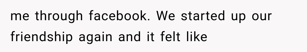 me through facebook. We started up our friendship again and it felt like