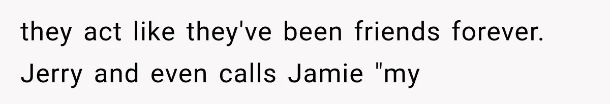 they act like they've been friends forever. Jerry and even calls Jamie "my