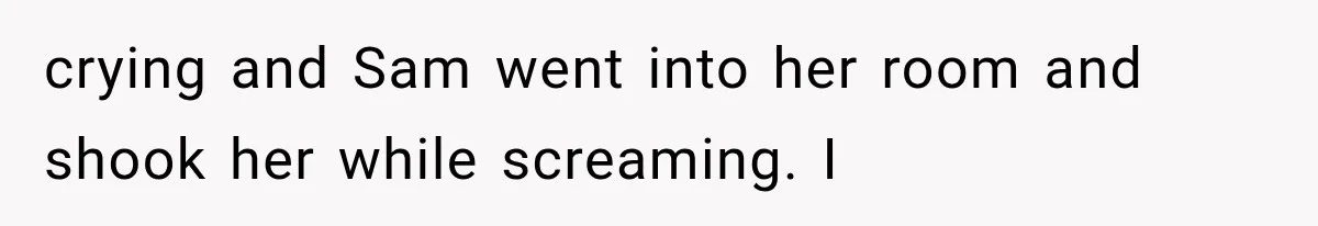 crying and Sam went into her room and shook her while screaming. I