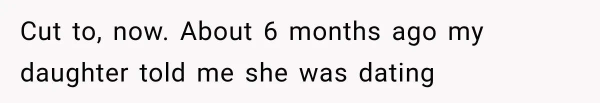 Cut to, now. About 6 months ago my daughter told me she was dating