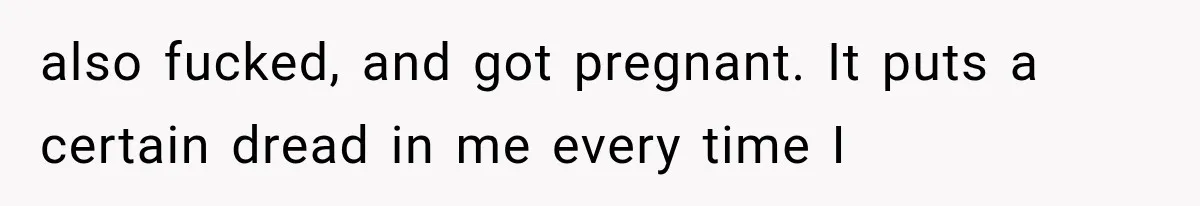 also fucked, and got pregnant. It puts a certain dread in me every time I