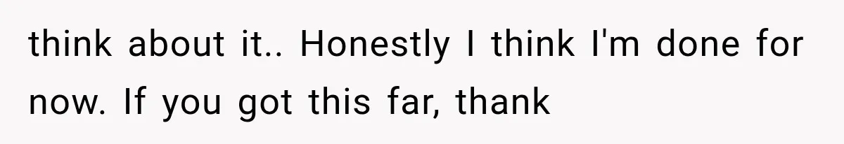 think about it.. Honestly I think I'm done for now. If you got this far, thank