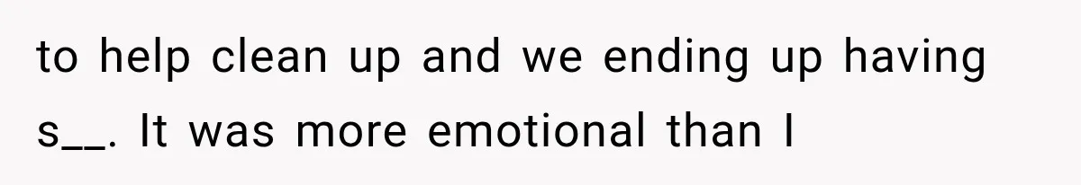 to help clean up and we ending up having s__. It was more emotional than I