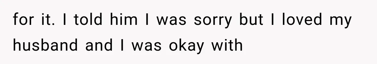for it. I told him I was sorry but I loved my husband and I was okay with