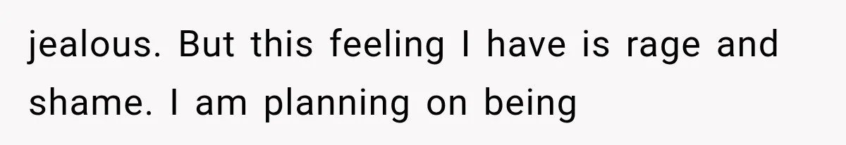 jealous. But this feeling I have is rage and shame. I am planning on being