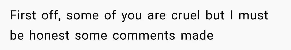 First off, some of you are cruel but I must be honest some comments made