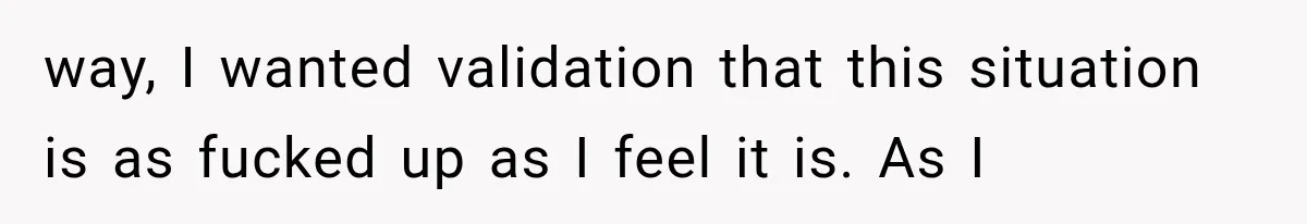 way, I wanted validation that this situation is as fucked up as I feel it is. As I