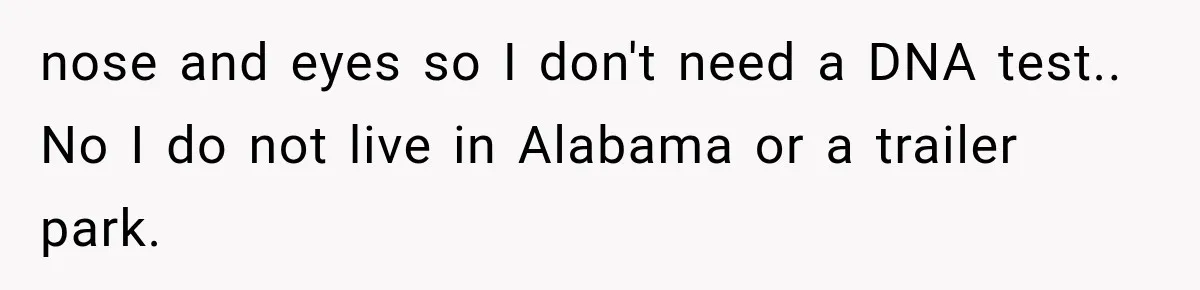 nose and eyes so I don't need a DNA test.. No I do not live in Alabama or a trailer park.