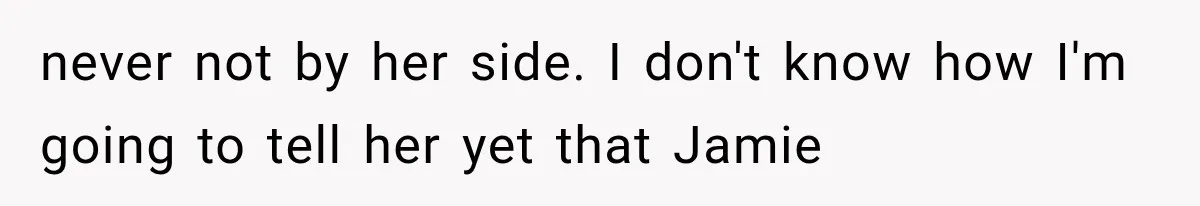 never not by her side. I don't know how I'm going to tell her yet that Jamie