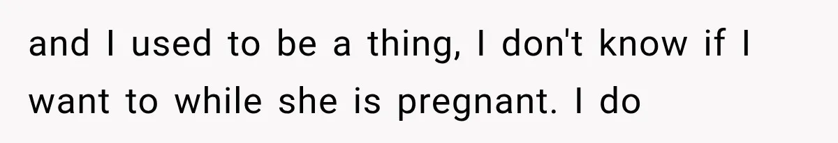 and I used to be a thing, I don't know if I want to while she is pregnant. I do